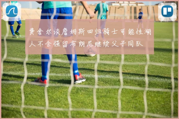 费舍尔谈詹姆斯回归骑士可能性湖人不会强留布朗尼继续父子同队