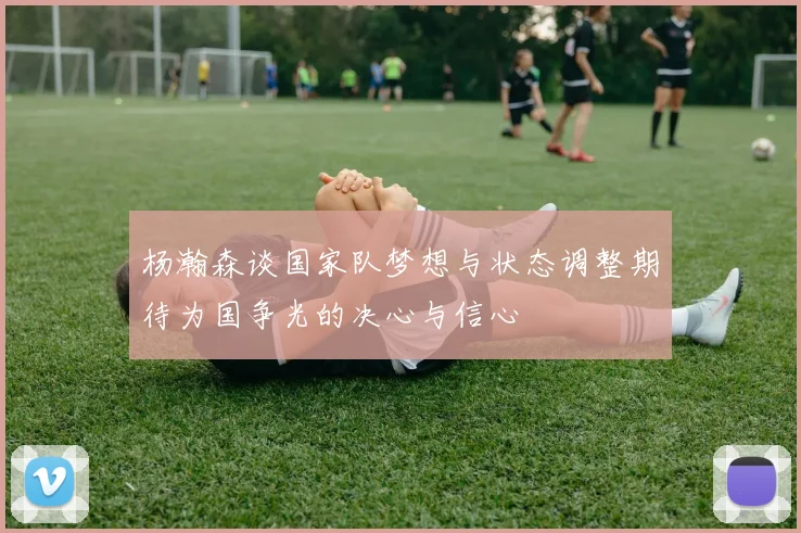 杨瀚森谈国家队梦想与状态调整期待为国争光的决心与信心