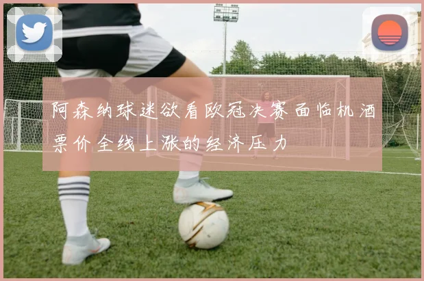 阿森纳球迷欲看欧冠决赛面临机酒票价全线上涨的经济压力