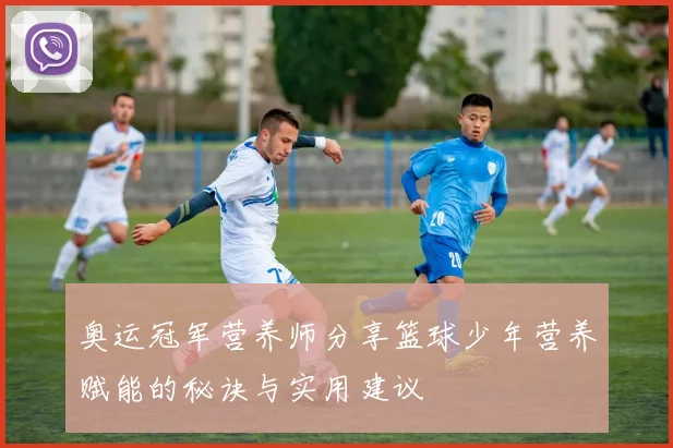 奥运冠军营养师分享篮球少年营养赋能的秘诀与实用建议