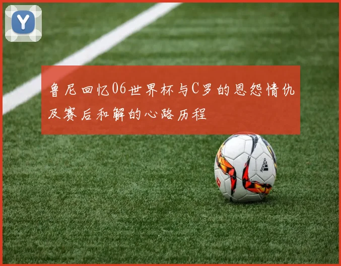 鲁尼回忆06世界杯与C罗的恩怨情仇及赛后和解的心路历程