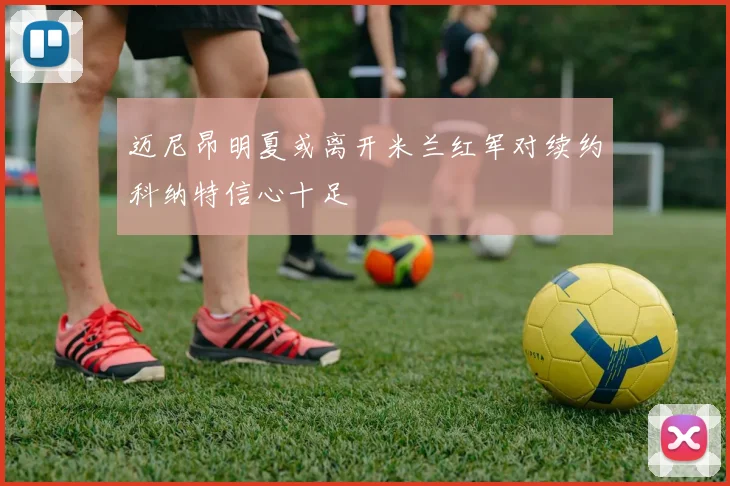 迈尼昂明夏或离开米兰红军对续约科纳特信心十足
