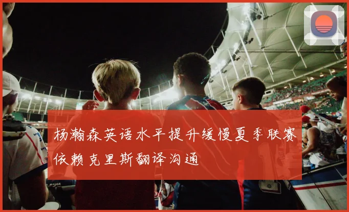杨瀚森英语水平提升缓慢夏季联赛依赖克里斯翻译沟通