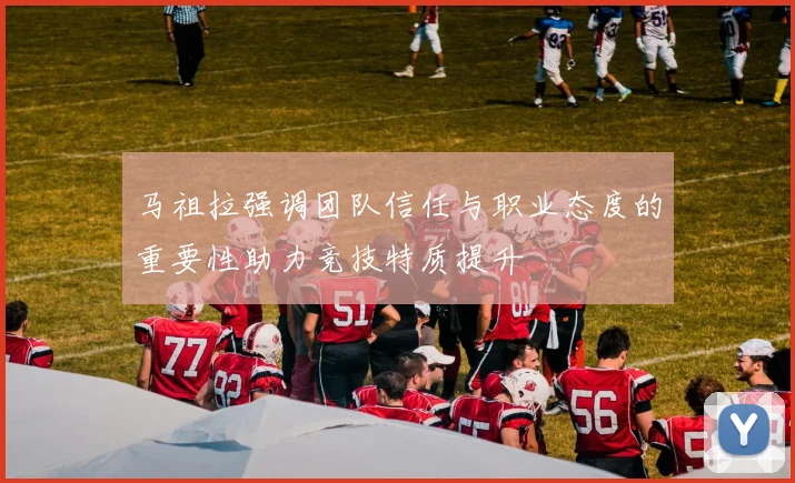 马祖拉强调团队信任与职业态度的重要性助力竞技特质提升