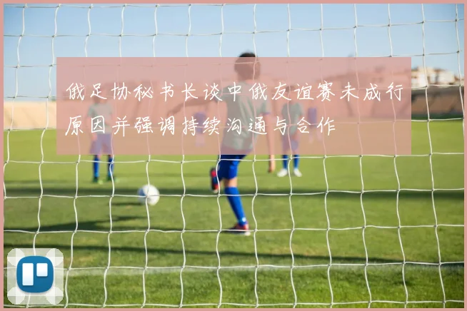 俄足协秘书长谈中俄友谊赛未成行原因并强调持续沟通与合作