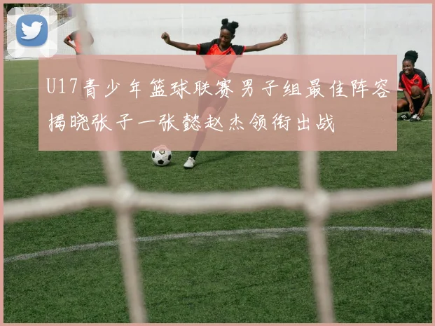 U17青少年篮球联赛男子组最佳阵容揭晓张子一张懿赵杰领衔出战