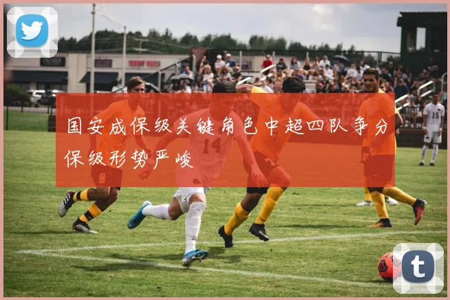 国安成保级关键角色中超四队争分保级形势严峻