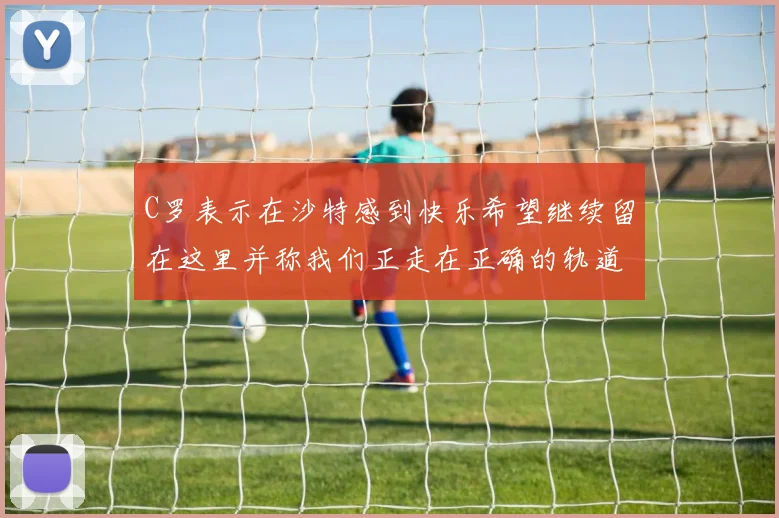 C罗表示在沙特感到快乐希望继续留在这里并称我们正走在正确的轨道上