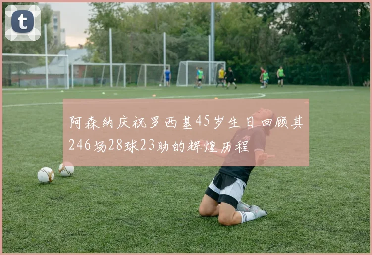阿森纳庆祝罗西基45岁生日回顾其246场28球23助的辉煌历程
