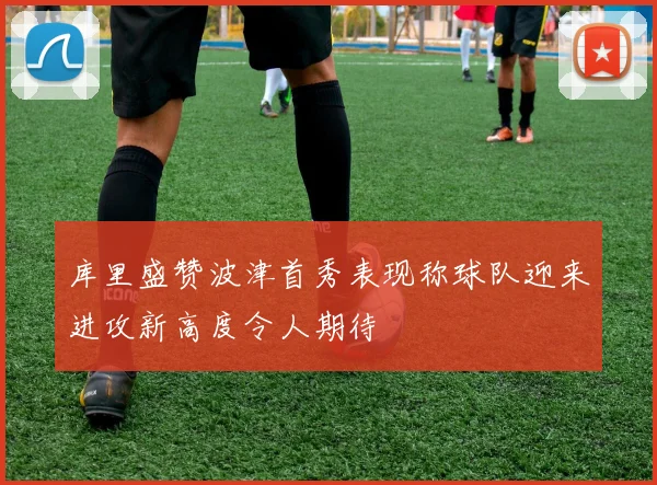 库里盛赞波津首秀表现称球队迎来进攻新高度令人期待