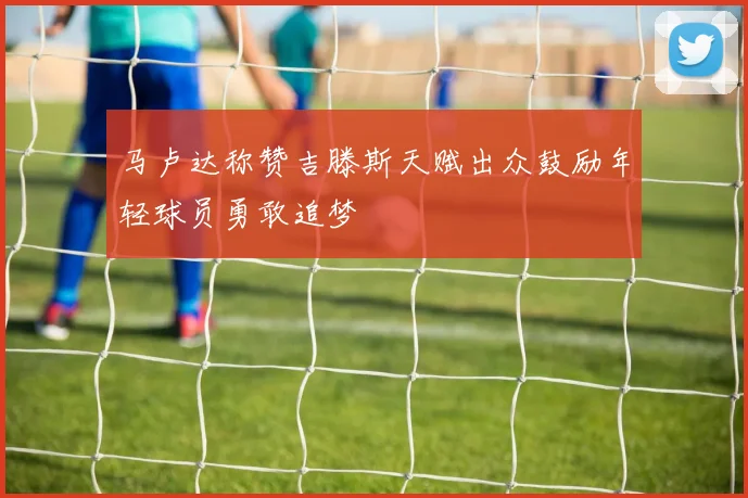 马卢达称赞吉滕斯天赋出众鼓励年轻球员勇敢追梦