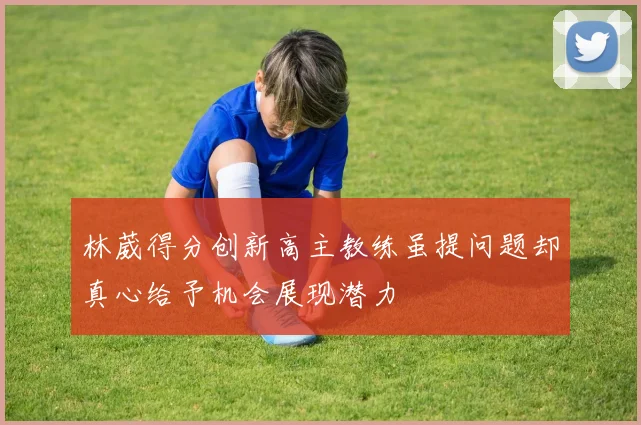 林葳得分创新高主教练虽提问题却真心给予机会展现潜力