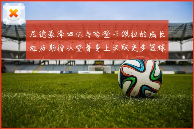 尼德豪泽回忆与哈登卡佩拉的成长经历期待从登哥身上汲取更多篮球智慧