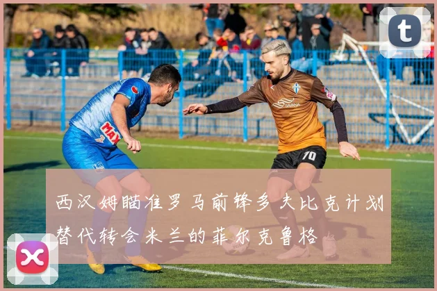 西汉姆瞄准罗马前锋多夫比克计划替代转会米兰的菲尔克鲁格