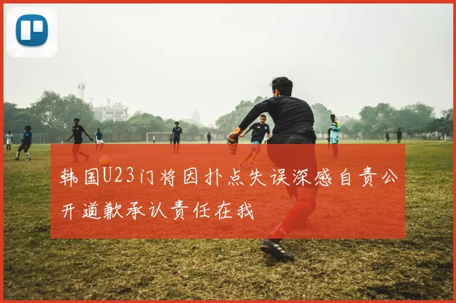 韩国U23门将因扑点失误深感自责公开道歉承认责任在我